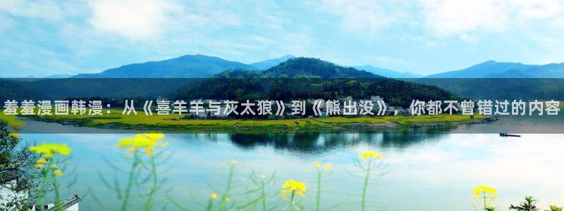 omofun动漫免费看官网入口在哪：羞羞漫画韩漫：从《喜羊羊与灰太狼》到《熊出没》，你都不曾错过的内容